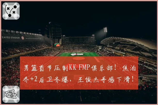 男篮首节压制KK FMP俱乐部！焦泊乔+2后卫齐爆，王俊杰手感下滑！