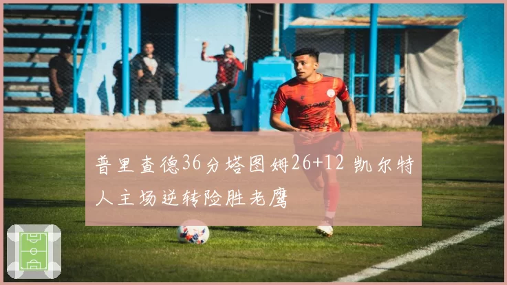 普里查德36分塔图姆26+12 凯尔特人主场逆转险胜老鹰