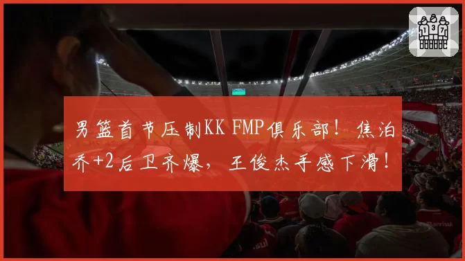 男篮首节压制KK FMP俱乐部！焦泊乔+2后卫齐爆，王俊杰手感下滑！