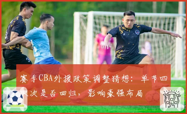 赛季CBA外援政策调整猜想:单节四人次是否回归,影响豪强布局