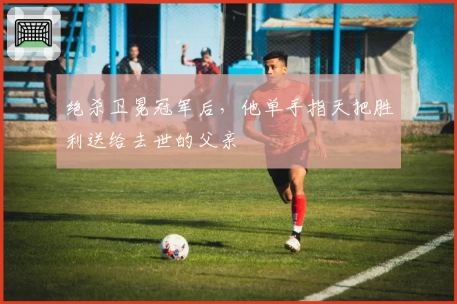 绝杀卫冕冠军后，他单手指天把胜利送给去世的父亲