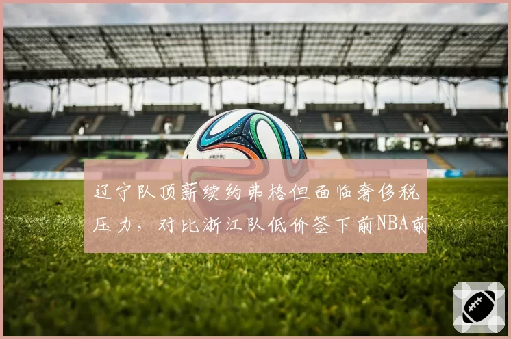 辽宁队顶薪续约弗格但面临奢侈税压力，对比浙江队低价签下前NBA前锋的成本效益