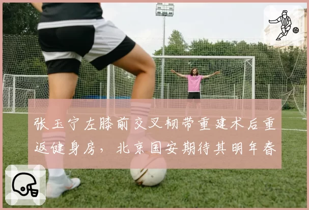 张玉宁左膝前交叉韧带重建术后重返健身房，北京国安期待其明年春复出