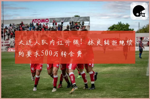 大连人队内讧升级！林良铭拒绝续约要求500万转会费