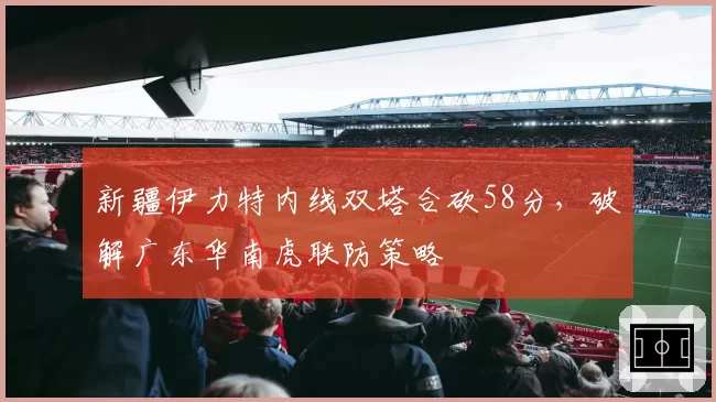 新疆伊力特内线双塔合砍58分，破解广东华南虎联防策略