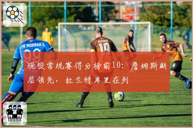 现役常规赛得分榜前10：詹姆斯断层领先，杜兰特库里在列