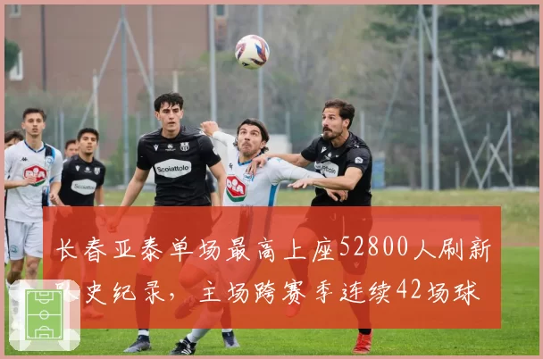 长春亚泰单场最高上座52800人刷新队史纪录，主场跨赛季连续42场球票售罄__br_