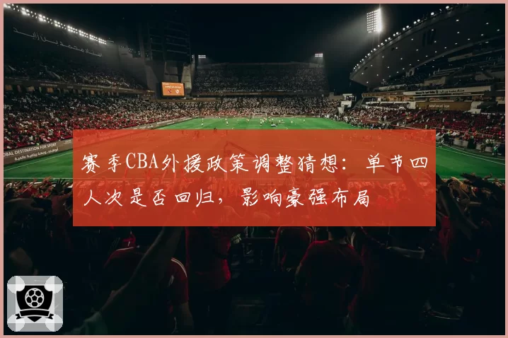 赛季CBA外援政策调整猜想:单节四人次是否回归,影响豪强布局
