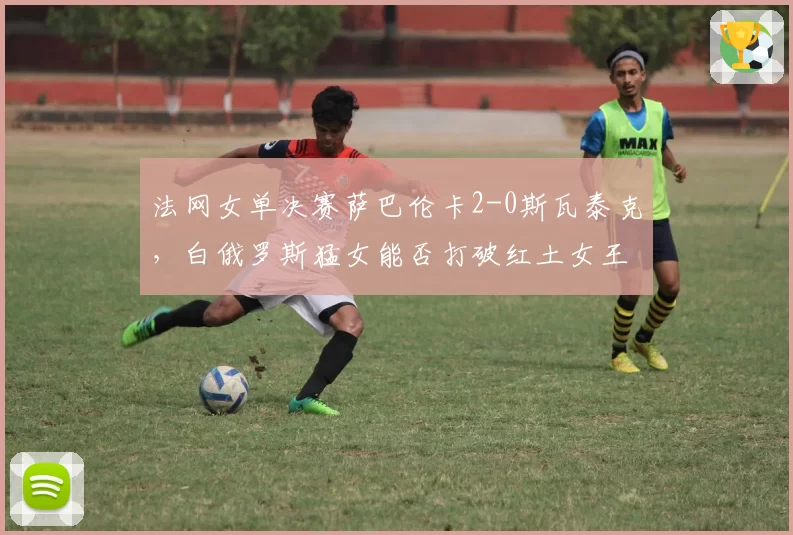 法网女单决赛萨巴伦卡2-0斯瓦泰克，白俄罗斯猛女能否打破红土女王垄断？