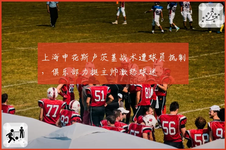 上海申花斯卢茨基战术遭球员抵制,俱乐部力挺主帅激怒球迷
