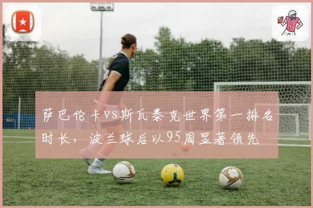 萨巴伦卡vs斯瓦泰克世界第一排名时长,波兰球后以95周显著领先
