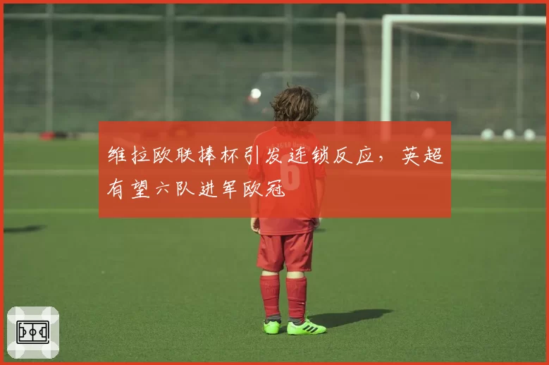 维拉欧联捧杯引发连锁反应，英超有望六队进军欧冠