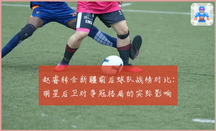 赵睿转会新疆前后球队战绩对比：明星后卫对争冠格局的实际影响