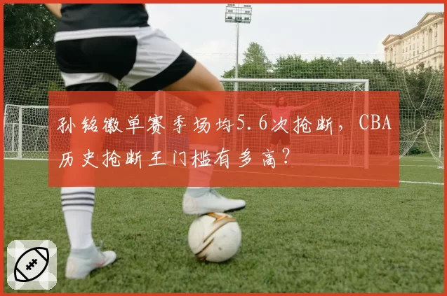 孙铭徽单赛季场均5.6次抢断，CBA历史抢断王门槛有多高？