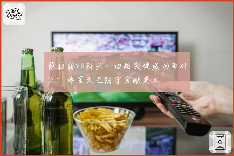 萨拉赫vs孙兴慜边路突破成功率对比：韩国天王防守贡献更大