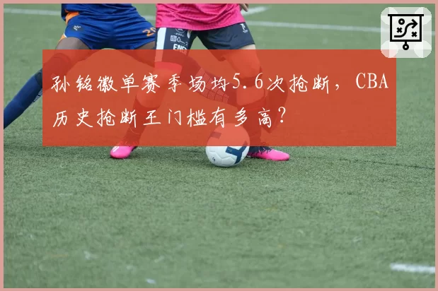 孙铭徽单赛季场均5.6次抢断，CBA历史抢断王门槛有多高？