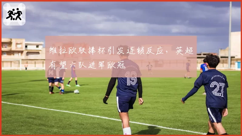 维拉欧联捧杯引发连锁反应，英超有望六队进军欧冠