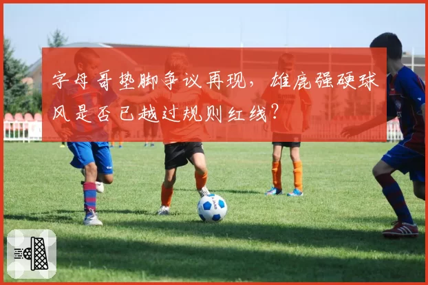 字母哥垫脚争议再现,雄鹿强硬球风是否已越过规则红线?