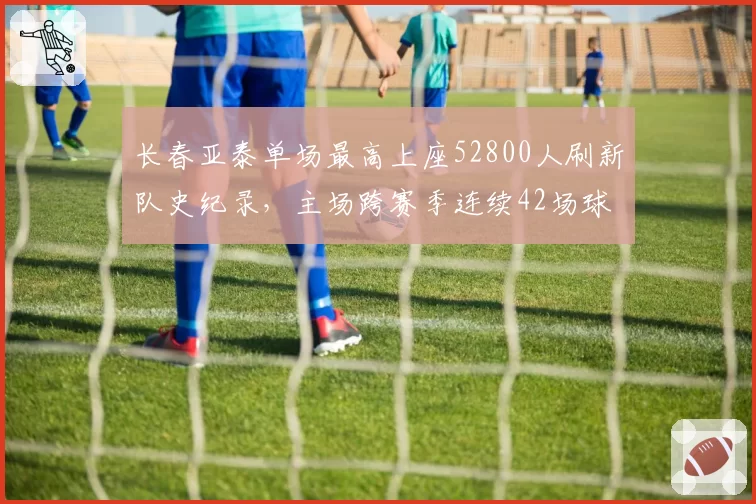 长春亚泰单场最高上座52800人刷新队史纪录,主场跨赛季连续42场球票售罄__br_
