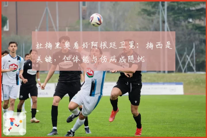 杜梅里奥看好阿根廷卫冕：梅西是关键，但体能与伤病成隐忧