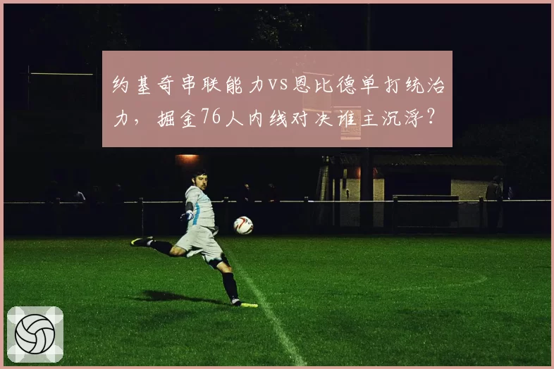 约基奇串联能力vs恩比德单打统治力，掘金76人内线对决谁主沉浮？