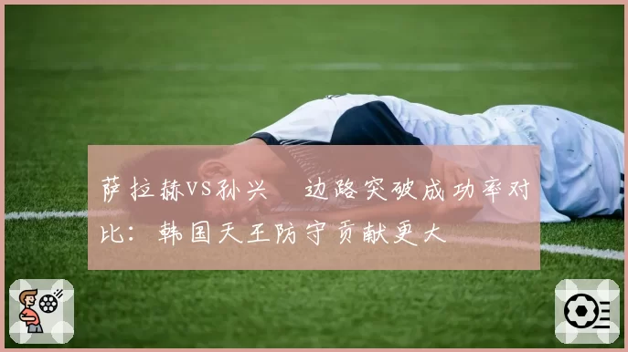 萨拉赫vs孙兴慜边路突破成功率对比：韩国天王防守贡献更大
