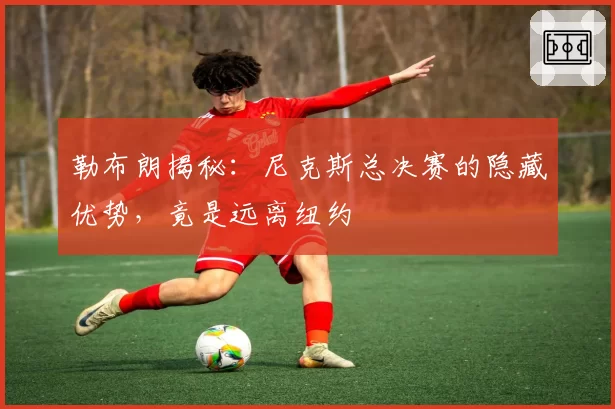 勒布朗揭秘：尼克斯总决赛的隐藏优势，竟是远离纽约