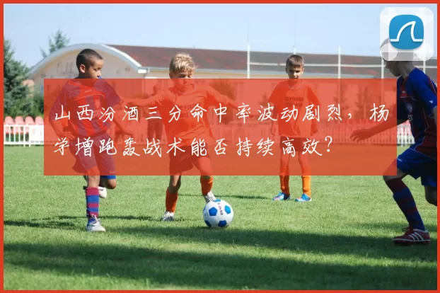 山西汾酒三分命中率波动剧烈，杨学增跑轰战术能否持续高效？
