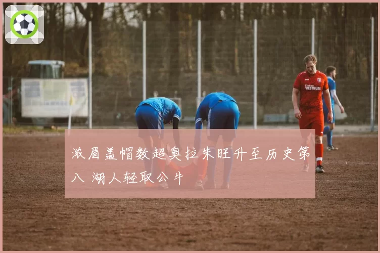 浓眉盖帽数超奥拉朱旺升至历史第八 湖人轻取公牛