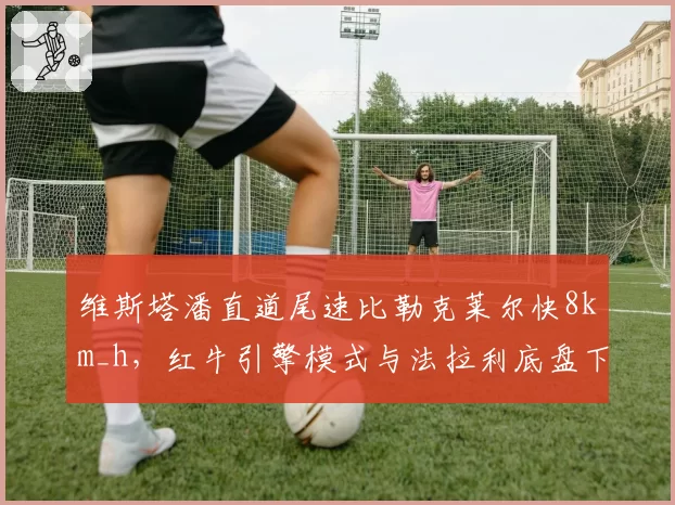 维斯塔潘直道尾速比勒克莱尔快8km_h，红牛引擎模式与法拉利底盘下压力取舍分析