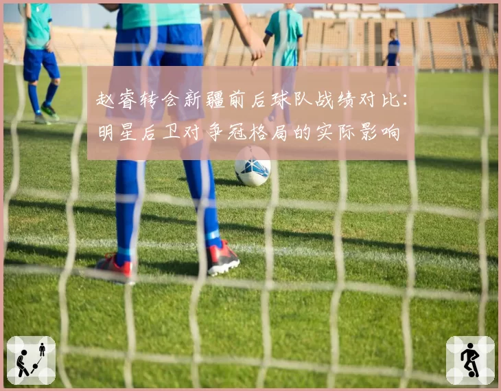 赵睿转会新疆前后球队战绩对比：明星后卫对争冠格局的实际影响