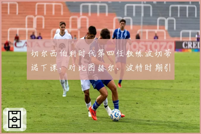 切尔西伯利时代第四任教练波切蒂诺下课，对比图赫尔、波特时期引援投入产出比天差地别