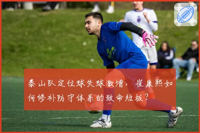 泰山队定位球失球激增，崔康熙如何修补防守体系的致命短板？
