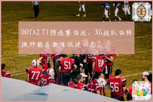 DOTA2 TI预选赛临近，XG战队临阵换帅能否激活低迷状态？