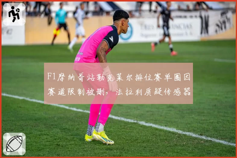 F1摩纳哥站勒克莱尔排位赛单圈因赛道限制被删，法拉利质疑传感器校准偏差？