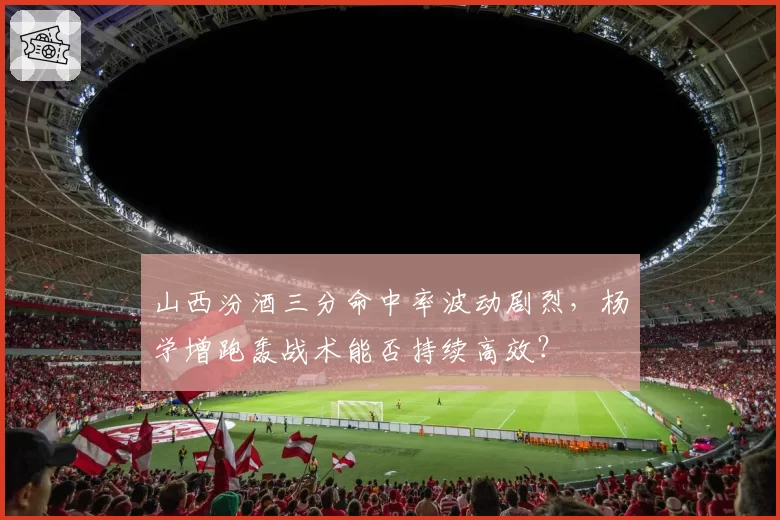 山西汾酒三分命中率波动剧烈，杨学增跑轰战术能否持续高效？