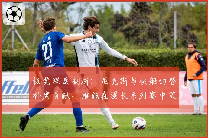 板凳深度剖析：尼克斯与快船的替补席贡献，谁能在漫长系列赛中笑到最后？
