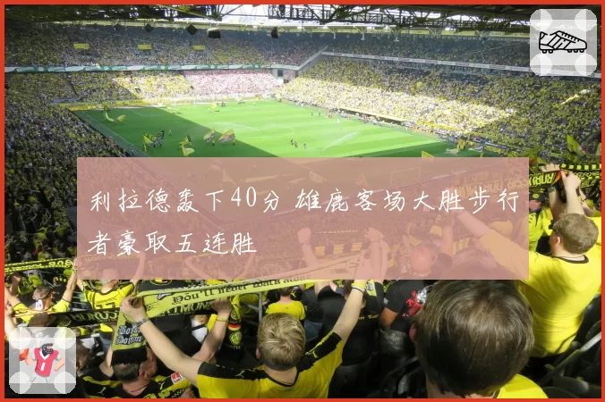 利拉德轰下40分 雄鹿客场大胜步行者豪取五连胜