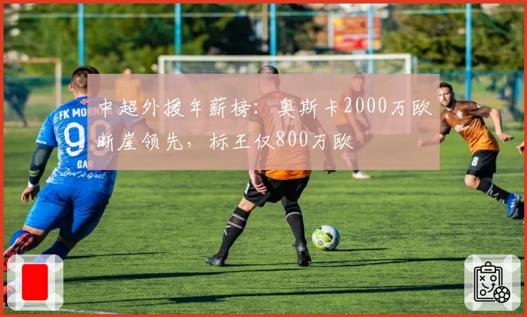 中超外援年薪榜：奥斯卡2000万欧断崖领先，标王仅800万欧