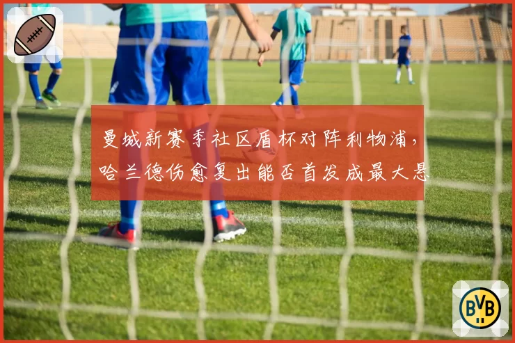 曼城新赛季社区盾杯对阵利物浦，哈兰德伤愈复出能否首发成最大悬念