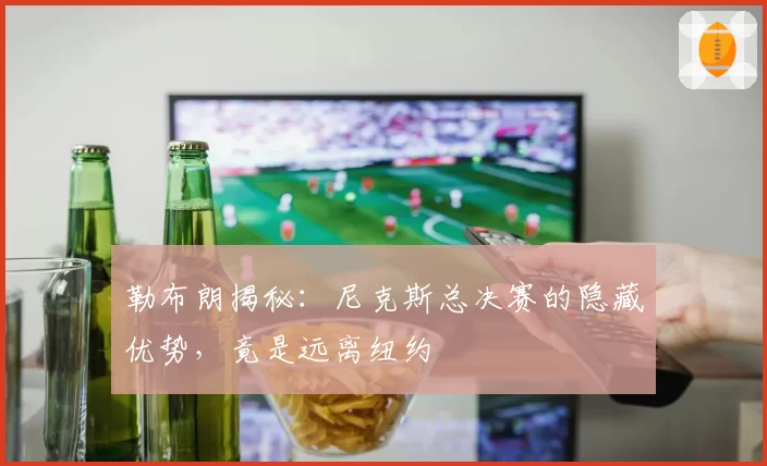 勒布朗揭秘:尼克斯总决赛的隐藏优势,竟是远离纽约