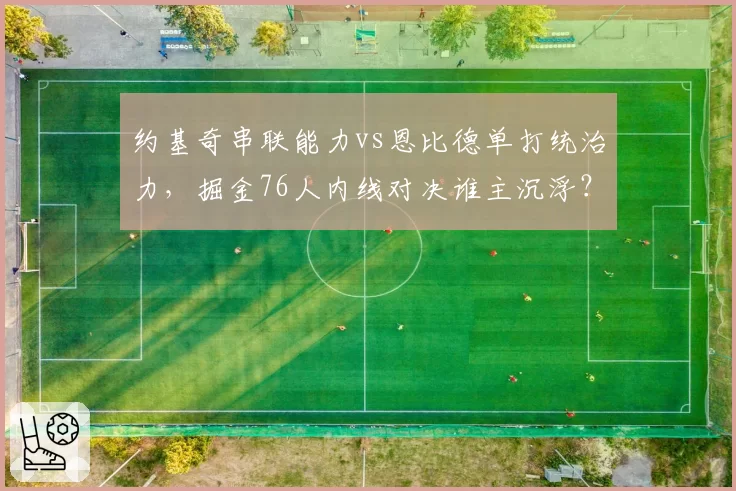 约基奇串联能力vs恩比德单打统治力，掘金76人内线对决谁主沉浮？