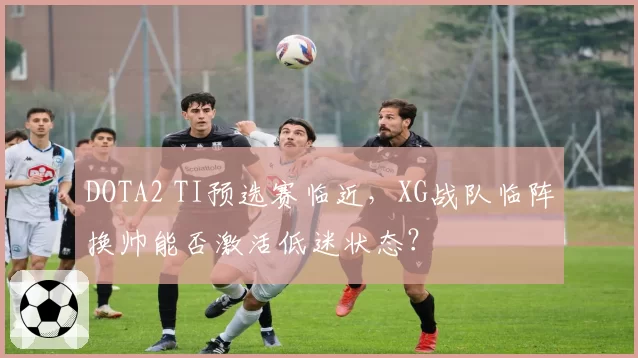 DOTA2 TI预选赛临近，XG战队临阵换帅能否激活低迷状态？