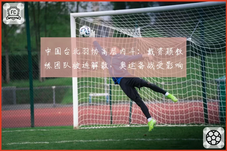 中国台北羽协高层内斗：戴资颖教练团队被迫解散，奥运备战受影响