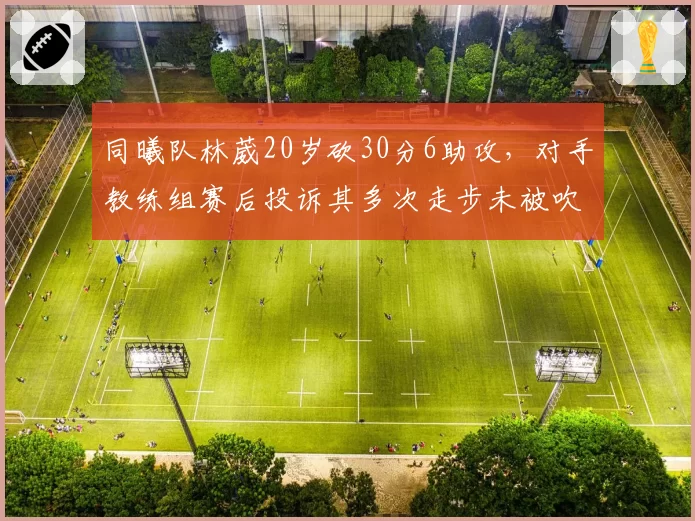 同曦队林葳20岁砍30分6助攻,对手教练组赛后投诉其多次走步未被吹罚