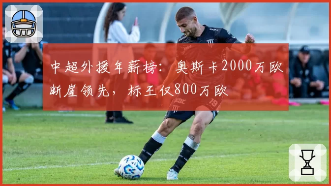 中超外援年薪榜：奥斯卡2000万欧断崖领先，标王仅800万欧