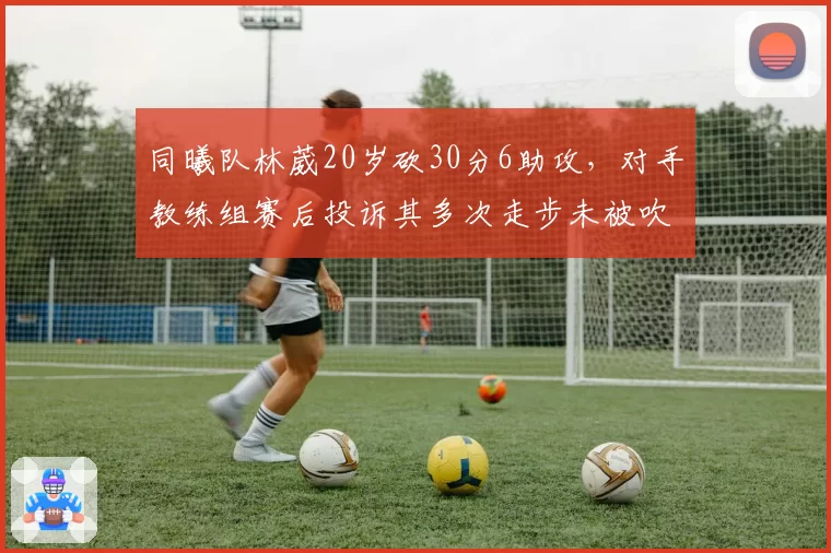 同曦队林葳20岁砍30分6助攻，对手教练组赛后投诉其多次走步未被吹罚