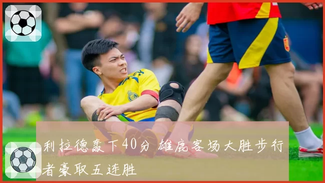 利拉德轰下40分 雄鹿客场大胜步行者豪取五连胜