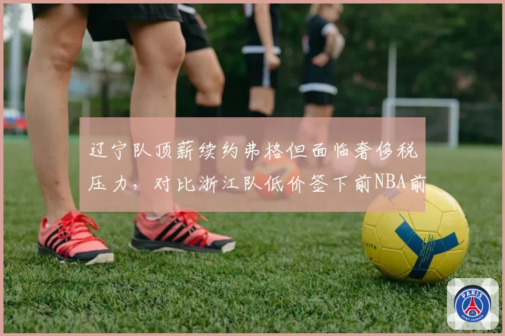 辽宁队顶薪续约弗格但面临奢侈税压力，对比浙江队低价签下前NBA前锋的成本效益