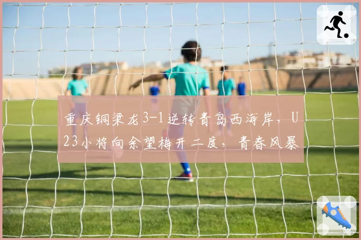 重庆铜梁龙3-1逆转青岛西海岸，U23小将向余望梅开二度，青春风暴能否持续？